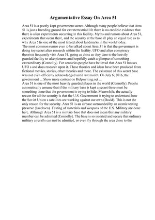 Argumentative Essay On Area 51
Area 51 is a poorly kept government secret. Although many people believe that Area
51 is just a breeding ground for extraterrestrial life there is no credible evidence that
there is alien experiments occurring in this facility. Myths and rumors about Area 51,
experiments that occur there, and the security at the base all play an equal role as to
why Area 51is one of the most talked about landmarks in the world today.
The most common rumor ever to be talked about Area 51 is that the government is
doing top secret alien research within the facility. UFO and alien conspiracy
theorists frequently visit Area 51, going as close as they dare to the heavily
guarded facility to take pictures and hopefully catch a glimpse of something
extraordinary (Connolly). For centuries people have believed that Area 51 houses
UFO s and does research upon it. These theories and ideas have been produced from
fictional movies, stories, other theories and more. The existence of this secret base
was not even officially acknowledged until last month. On July 6, 2016, the
government ... Show more content on Helpwriting.net ...
Area 51 is one of the most heavily guarded places in the world (Connolly). People
automatically assume that if the military base is kept a secret there must be
something there that the government is trying to hide. Meanwhile, the actually
reason for all the security is that the U.S. Government is trying to understand how
the Soviet Union s satellites are working against our own (David). This is not the
only reason for the security. Area 51 is an airbase surrounded by an atomic testing
preserve (Jacobsen). Testing of materials and weapons of the U.S. Military are done
here. Although Area 51 is a military base that does not mean that any military
member can be admitted (Connolly). The base is so isolated and secure that ordinary
military aircrafts can not be admitted, or even fly through the area close to the
 