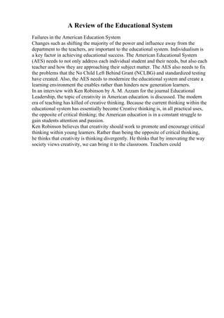 A Review of the Educational System
Failures in the American Education System
Changes such as shifting the majority of the power and influence away from the
department to the teachers, are important to the educational system. Individualism is
a key factor in achieving educational success. The American Educational System
(AES) needs to not only address each individual student and their needs, but also each
teacher and how they are approaching their subject matter. The AES also needs to fix
the problems that the No Child Left Behind Grant (NCLBG) and standardized testing
have created. Also, the AES needs to modernize the educational system and create a
learning environment the enables rather than hinders new generation learners.
In an interview with Ken Robinson by A. M. Azzam for the journal Educational
Leadership, the topic of creativity in American education. is discussed. The modern
era of teaching has killed of creative thinking. Because the current thinking within the
educational system has essentially become Creative thinking is, in all practical uses,
the opposite of critical thinking; the American education is in a constant struggle to
gain students attention and passion.
Ken Robinson believes that creativity should work to promote and encourage critical
thinking within young learners. Rather than being the opposite of critical thinking,
he thinks that creativity is thinking divergently. He thinks that by innovating the way
society views creativity, we can bring it to the classroom. Teachers could
 