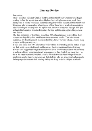 Literacy Review
Discussion:
This Thesis has explored whether children at Sunshine Coast Grammar who began
reading before the age of four where likely to have a higher academic result then
their peers. It can be concluded from the data gathered that students at Sunshine Coast
Grammar who began reading after the age of four have lower academic results then
those who began reading after the age of four. This was supported through both pre
collected information from the Literature Review and the data gathered throughout
this Thesis.
The data collection of this thesis found that 90% of participants believed that their
current reading ability had an effect on their academic results. This information
supported pre found research mentioned in the Literacy Review where ... Show more
content on Helpwriting.net ...
It was also found that 60% of students believed that their reading ability had an effect
on their achievement in French and Japanese. As aforementioned in the Literacy
Review that suggested bilingualism improved brain function because of this students
who have a higher understanding of languages over then English are more likely to
be in the upper academic brackets. Due to this collation between bilingualism and
academic results it can be summarised that students who are achieving higher results
in languages because of their reading ability are likely to be in a higher academic
 