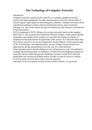The Technology of Computer Networks
Introduction
Computer network a system used to link PCs or computer equipment (servers,
routers, and other equipment). For data transmission can be used various kinds of
electric signals, light signals or electromagnetic radiation. Computer networks can be
classified according to various criteria territorial prevalence, type of network
topology, etc. One of the criteria the type of transmission, the network is divided into
wired and wireless.
Wi Fi a trademark of Wi Fi Alliance for wireless networks based on the standard
IEEE 802.11. The acronym Wi Fi (from the Wireless Fidelity, which can be literally
translated as the quality of the wireless ) is currently developing as a family of
standards for the transmission of digital data radio streams. It is still often hears that
the wireless network is not secure compared to wired solutions. At the present stage
of Wi Fi technology s development that is not true. Simply security needs to be
addressed (to design and maintain), as in the case of a wired network.
It has long been known that the defense of any infrastructure is only one method of
creating a protected perimeter is ineffective, as often the most dangerous attacks are
caused by factors within the network. Building a security system Wi Fi network
should take into account all of these factors in order to come as close to a similar
level of security of wired and wireless network segments.
And what, in fact, an attacker can get on the wireless network , set up which
 