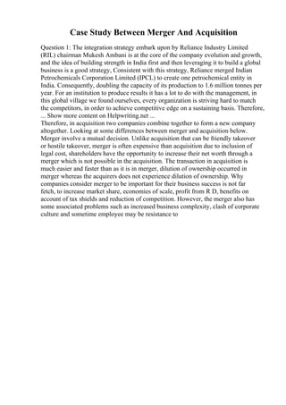 Case Study Between Merger And Acquisition
Question 1: The integration strategy embark upon by Reliance Industry Limited
(RIL) chairman Mukesh Ambani is at the core of the company evolution and growth,
and the idea of building strength in India first and then leveraging it to build a global
business is a good strategy, Consistent with this strategy, Reliance merged Indian
Petrochemicals Corporation Limited (IPCL) to create one petrochemical entity in
India. Consequently, doubling the capacity of its production to 1.6 million tonnes per
year. For an institution to produce results it has a lot to do with the management, in
this global village we found ourselves, every organization is striving hard to match
the competitors, in order to achieve competitive edge on a sustaining basis. Therefore,
... Show more content on Helpwriting.net ...
Therefore, in acquisition two companies combine together to form a new company
altogether. Looking at some differences between merger and acquisition below.
Merger involve a mutual decision. Unlike acquisition that can be friendly takeover
or hostile takeover, merger is often expensive than acquisition due to inclusion of
legal cost, shareholders have the opportunity to increase their net worth through a
merger which is not possible in the acquisition. The transaction in acquisition is
much easier and faster than as it is in merger, dilution of ownership occurred in
merger whereas the acquirers does not experience dilution of ownership. Why
companies consider merger to be important for their business success is not far
fetch, to increase market share, economies of scale, profit from R D, benefits on
account of tax shields and reduction of competition. However, the merger also has
some associated problems such as increased business complexity, clash of corporate
culture and sometime employee may be resistance to
 