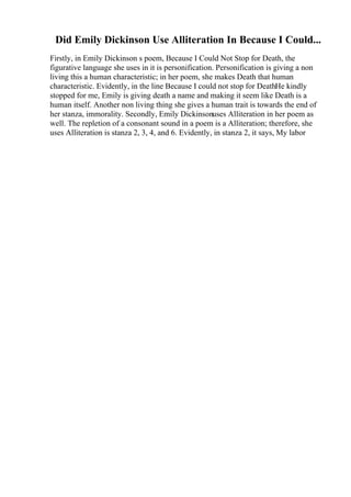 Did Emily Dickinson Use Alliteration In Because I Could...
Firstly, in Emily Dickinson s poem, Because I Could Not Stop for Death, the
figurative language she uses in it is personification. Personification is giving a non
living this a human characteristic; in her poem, she makes Death that human
characteristic. Evidently, in the line Because I could not stop for DeathHe kindly
stopped for me, Emily is giving death a name and making it seem like Death is a
human itself. Another non living thing she gives a human trait is towards the end of
her stanza, immorality. Secondly, Emily Dickinsonuses Alliteration in her poem as
well. The repletion of a consonant sound in a poem is a Alliteration; therefore, she
uses Alliteration is stanza 2, 3, 4, and 6. Evidently, in stanza 2, it says, My labor
 