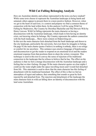 Wild Cat Falling Belonging Analysis
How are Australian identity and culture represented in the texts you have studied?
While some texts choose to represent the Australian landscape as being harsh and
untamed, others appear to present them in a more positive fashion. However, when
we get to the heart of each text, it s context and purpose we find a common theme of
connection with the land within them. In this analysis I will be using Wild Cat
Falling by Mudrooroo, My Country by Dorothea Mackellar and The Drovers Wife by
Henry Lawson. Wild Cat falling represents the main character as having a
disconnection with the Australian landscape, which leads to him having an identity
crisis, not knowing where he belongs. My Country represents the authors connection
with the bush landscape,... Show more content on Helpwriting.net ...
In this text the main character feels detached form the bush landscape and drawn to
the city landscape, particularly the university, but even there he struggles to belong.
On page 92 the main charter quotes I believe in nothing it nobody, there is no refuge
or comfort for me anywhere . This sentance uses emotive language of hopelessness
and disconnection to get the reader to respond on an emotional level and the readers
emotional response from that positions them to share the writers viewpoint. This
technique is used in this text to convey the sense of rejection of his traditional
connection to the landscape that he refuses to believe that he has. The effect on the
audience is that we feel a strange disconnection with the Australian landscape and a
feeling that we don t belong. On page 30 the main character quotes on clear nights I
could see the water alight under the space travelling moon and I would feel detached
from life . This statement is used to show that the main character has this feeling of
detachment with his traditional homeland. The effect of this is that we feel an
atmosphere of regret and sadness, that something that sounds so great he feels
rejected by and detached from. The rejection and detachment of the landscape the
main character feels in wild cat falling show an Identity of disconnection with the
land some Australians
 
