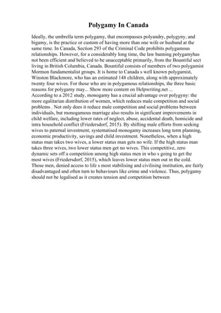 Polygamy In Canada
Ideally, the umbrella term polygamy, that encompasses polyandry, polygyny, and
bigamy, is the practice or custom of having more than one wife or husband at the
same time. In Canada, Section 293 of the Criminal Code prohibits polygamous
relationships. However, for a considerably long time, the law banning polygamyhas
not been efficient and believed to be unacceptable primarily, from the Bountiful sect
living in British Columbia, Canada. Bountiful consists of members of two polygamist
Mormon fundamentalist groups. It is home to Canada s well known polygamist,
Winston Blackmore, who has an estimated 148 children, along with approximately
twenty four wives. For those who are in polygamous relationships, the three basic
reasons for polygamy may... Show more content on Helpwriting.net ...
According to a 2012 study, monogamy has a crucial advantage over polygyny: the
more egalitarian distribution of women, which reduces male competition and social
problems . Not only does it reduce male competition and social problems between
individuals, but monogamous marriage also results in significant improvements in
child welfare, including lower rates of neglect, abuse, accidental death, homicide and
intra household conflict (Friedersdorf, 2015). By shifting male efforts from seeking
wives to paternal investment, systematised monogamy increases long term planning,
economic productivity, savings and child investment. Nonetheless, when a high
status man takes two wives, a lower status man gets no wife. If the high status man
takes three wives, two lower status men get no wives. This competitive, zero
dynamic sets off a competition among high status men in who s going to get the
most wives (Friedersdorf, 2015), which leaves lower status men out in the cold.
Those men, denied access to life s most stabilising and civilising institution, are fairly
disadvantaged and often turn to behaviours like crime and violence. Thus, polygamy
should not be legalised as it creates tension and competition between
 