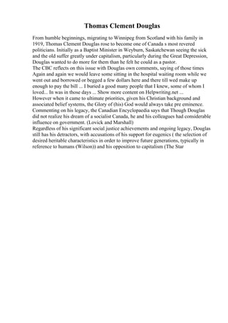 Thomas Clement Douglas
From humble beginnings, migrating to Winnipeg from Scotland with his family in
1919, Thomas Clement Douglas rose to become one of Canada s most revered
politicians. Initially as a Baptist Minister in Weyburn, Saskatchewan seeing the sick
and the old suffer greatly under capitalism, particularly during the Great Depression,
Douglas wanted to do more for them than he felt he could as a pastor.
The CBC reflects on this issue with Douglas own comments, saying of those times
Again and again we would leave some sitting in the hospital waiting room while we
went out and borrowed or begged a few dollars here and there till wed make up
enough to pay the bill ... I buried a good many people that I knew, some of whom I
loved... In was in those days ... Show more content on Helpwriting.net ...
However when it came to ultimate priorities, given his Christian background and
associated belief systems, the Glory of (his) God would always take pre eminence.
Commenting on his legacy, the Canadian Encyclopaedia says that Though Douglas
did not realize his dream of a socialist Canada, he and his colleagues had considerable
influence on government. (Lovick and Marshall)
Regardless of his significant social justice achievements and ongoing legacy, Douglas
still has his detractors, with accusations of his support for eugenics ( the selection of
desired heritable characteristics in order to improve future generations, typically in
reference to humans (Wilson)) and his opposition to capitalism (The Star
 