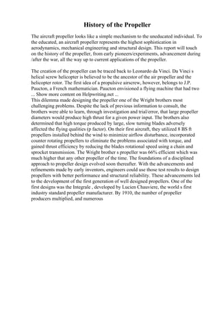 History of the Propeller
The aircraft propeller looks like a simple mechanism to the uneducated individual. To
the educated, an aircraft propeller represents the highest sophistication in
aerodynamics, mechanical engineering and structural design. This report will touch
on the history of the propeller, from early pioneers/experiments, advancement during
/after the war, all the way up to current applications of the propeller.
The creation of the propeller can be traced back to Leonardo da Vinci. Da Vinci s
helical screw helicopter is believed to be the ancestor of the air propeller and the
helicopter rotor. The first idea of a propulsive airscrew, however, belongs to J.P.
Paucton, a French mathematician. Paucton envisioned a flying machine that had two
... Show more content on Helpwriting.net ...
This dilemma made designing the propeller one of the Wright brothers most
challenging problems. Despite the lack of previous information to consult, the
brothers were able to learn, through investigation and trial/error, that large propeller
diameters would produce high thrust for a given power input. The brothers also
determined that high torque produced by large, slow turning blades adversely
affected the flying qualities (p factor). On their first aircraft, they utilized 8 ВЅ ft
propellers installed behind the wind to minimize airflow disturbance, incorporated
counter rotating propellers to eliminate the problems associated with torque, and
gained thrust efficiency by reducing the blades rotational speed using a chain and
sprocket transmission. The Wright brother s propeller was 66% efficient which was
much higher that any other propeller of the time. The foundations of a disciplined
approach to propeller design evolved soon thereafter. With the advancements and
refinements made by early inventors, engineers could use those test results to design
propellers with better performance and structural reliability. These advancements led
to the development of the first generation of well designed propellers. One of the
first designs was the Integrale , developed by Lucien Chauviere, the world s first
industry standard propeller manufacturer. By 1910, the number of propeller
producers multiplied, and numerous
 