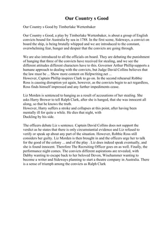 Our Country s Good
Our Country s Good by Timberlake Wertenbaker
Our Country s Good, a play by Timberlake Wertenbaker, is about a group of English
convicts bound for Australia by sea in 1788. In the first scene, Sideways, a convict on
board the ship, is being brutally whipped and we are introduced to the constant,
overwhelming fear, hunger and despair that the convicts are going through.
We are also introduced to all the officials on board. They are debating the punishment
of hanging that three of the convicts have received for stealing, and we see the
different attitudes different characters have to this. Governor Arthur Phillipsupports a
humane approach to dealing with the convicts, but Judge David Collins believes that
the law must be ... Show more content on Helpwriting.net ...
However, Captain Phillip inspires Clark to go on. In the second rehearsal Robbie
Ross is causing disruption yet again, however, as the convicts begin to act regardless,
Ross finds himself impressed and any further impediments cease.
Liz Morden is sentenced to hanging as a result of accusations of her stealing. She
asks Harry Brewer to tell Ralph Clark, after she is hanged, that she was innocent all
along, so that he knows the truth.
However, Harry suffers a stroke and collapses at this point, after having been
mentally ill for quite a while. He dies that night, with
Duckling by his side.
The officers debate Liz s sentence. Captain David Collins does not support the
verdict as he states that there is only circumstantial evidence and Liz refused to
verify or speak up about any part of the situation. However, Robbie Ross still
considers her guilty. Liz Morden is then brought in and the officers urge her to talk
for the good of the colony ... and of the play . Liz does indeed speak eventually, and
she is found innocent. Therefore The Recruiting Officer goes on as well. Finally, the
performance night comes. The convicts different aspirations are revealed, with
Dabby wanting to escape back to her beloved Devon, Wisehammer wanting to
become a writer and Sideways planning to start a theatre company in Australia. There
is a sense of triumph among the convicts as Ralph Clark
 
