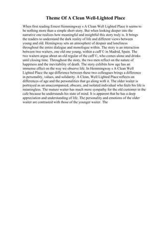 Theme Of A Clean Well-Lighted Place
When first reading Ernest Hemmingway s A Clean Well Lighted Place it seems to
be nothing more than a simple short story. But when looking deeper into the
narrative one realizes how meaningful and insightful this story truly is. It brings
the readers to understand the dark reality of life and different views between
young and old. Hemingway sets an atmosphere of despair and loneliness
throughout the entire dialogue and monologue within. The story is an interaction
between two waiters, one old one young, within a cafГ© in Madrid, Spain. The
two waiters argue about an old regular of the cafГ©, who comes alone and drinks
until closing time. Throughout the story, the two men reflect on the nature of
happiness and the inevitability of death. The story exhibits how age has an
immense effect on the way we observe life. In Hemmingway s A Clean Well
Lighted Place the age difference between these two colleagues brings a difference
in personality, values, and solidarity. A Clean, Well Lighted Place reflects on
differences of age and the personalities that go along with it. The older waiter is
portrayed as an unaccompanied, obscure, and isolated individual who feels his life is
meaningless. The mature waiter has much more sympathy for the old customer in the
cafe because he understands his state of mind. It is apparent that he has a deep
appreciation and understanding of life. The personality and emotions of the older
waiter are contrasted with those of the younger waiter. The
 
