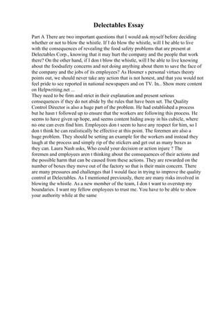 Delectables Essay
Part A There are two important questions that I would ask myself before deciding
whether or not to blow the whistle. If I do blow the whistle, will I be able to live
with the consequences of revealing the food safety problems that are present at
Delectables Corp., knowing that it may hurt the company and the people that work
there? On the other hand, if I don t blow the whistle, will I be able to live knowing
about the foodsafety concerns and not doing anything about them to save the face of
the company and the jobs of its employees? As Hosmer s personal virtues theory
points out, we should never take any action that is not honest, and that you would not
feel pride to see reported in national newspapers and on TV. In... Show more content
on Helpwriting.net ...
They need to be firm and strict in their explanation and present serious
consequences if they do not abide by the rules that have been set. The Quality
Control Director is also a huge part of the problem. He had established a process
but he hasn t followed up to ensure that the workers are following this process. He
seems to have given up hope, and seems content hiding away in his cubicle, where
no one can even find him. Employees don t seem to have any respect for him, so I
don t think he can realistically be effective at this point. The foremen are also a
huge problem. They should be setting an example for the workers and instead they
laugh at the process and simply rip of the stickers and get out as many boxes as
they can. Laura Nash asks, Who could your decision or action injure ? The
foremen and employees aren t thinking about the consequences of their actions and
the possible harm that can be caused from these actions. They are rewarded on the
number of boxes they move out of the factory so that is their main concern. There
are many pressures and challenges that I would face in trying to improve the quality
control at Delectables. As I mentioned previously, there are many risks involved in
blowing the whistle. As a new member of the team, I don t want to overstep my
boundaries. I want my fellow employees to trust me. You have to be able to show
your authority while at the same
 
