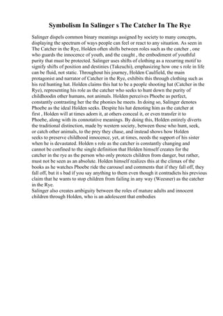 Symbolism In Salinger s The Catcher In The Rye
Salinger dispels common binary meanings assigned by society to many concepts,
displaying the spectrum of ways people can feel or react to any situation. As seen in
The Catcher in the Rye, Holden often shifts between roles such as the catcher , one
who guards the innocence of youth, and the caught , the embodiment of youthful
purity that must be protected. Salinger uses shifts of clothing as a recurring motif to
signify shifts of position and destinies (Takeuchi), emphasizing how one s role in life
can be fluid, not static. Throughout his journey, Holden Caulfield, the main
protagonist and narrator of Catcher in the Rye, exhibits this through clothing such as
his red hunting hat. Holden claims this hat to be a people shooting hat (Catcher in the
Rye), representing his role as the catcher who seeks to hunt down the purity of
childhoodin other humans, not animals. Holden perceives Phoebe as perfect,
constantly contrasting her the the phonies he meets. In doing so, Salinger denotes
Phoebe as the ideal Holden seeks. Despite his hat denoting him as the catcher at
first , Holden will at times adorn it, at others conceal it, or even transfer it to
Phoebe, along with its connotative meanings. By doing this, Holden entirely diverts
the traditional distinction, made by western society, between those who hunt, seek,
or catch other animals, to the prey they chase, and instead shows how Holden
seeks to preserve childhood innocence, yet, at times, needs the support of his sister
when he is devastated. Holden s role as the catcher is constantly changing and
cannot be confined to the single definition that Holden himself creates for the
catcher in the rye as the person who only protects children from danger, but rather,
must not be seen as an absolute. Holden himself realizes this at the climax of the
books as he watches Phoebe ride the carousel and comments that if they fall off, they
fall off, but it s bad if you say anything to them even though it contradicts his previous
claim that he wants to stop children from failing in any way (Weesner) as the catcher
in the Rye.
Salinger also creates ambiguity between the roles of mature adults and innocent
children through Holden, who is an adolescent that embodies
 