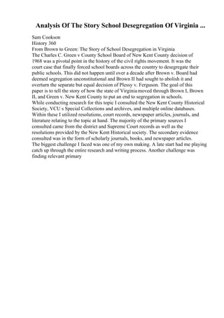 Analysis Of The Story School Desegregation Of Virginia ...
Sam Cookson
History 360
From Brown to Green: The Story of School Desegregation in Virginia
The Charles C. Green v County School Board of New Kent County decision of
1968 was a pivotal point in the history of the civil rights movement. It was the
court case that finally forced school boards across the country to desegregate their
public schools. This did not happen until over a decade after Brown v. Board had
deemed segregation unconstitutional and Brown II had sought to abolish it and
overturn the separate but equal decision of Plessy v. Ferguson. The goal of this
paper is to tell the story of how the state of Virginia moved through Brown I, Brown
II, and Green v. New Kent County to put an end to segregation in schools.
While conducting research for this topic I consulted the New Kent County Historical
Society, VCU s Special Collections and archives, and multiple online databases.
Within these I utilized resolutions, court records, newspaper articles, journals, and
literature relating to the topic at hand. The majority of the primary sources I
consulted came from the district and Supreme Court records as well as the
resolutions provided by the New Kent Historical society. The secondary evidence
consulted was in the form of scholarly journals, books, and newspaper articles.
The biggest challenge I faced was one of my own making. A late start had me playing
catch up through the entire research and writing process. Another challenge was
finding relevant primary
 