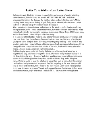 Letter To A Soldier s Last Letter Home
I choose to read this letter because it appealed to me because of soldier s feeling
toward the war, how he titled his letter LAST LETTER HOME , and short
sentences that shows the damage the war has taken on Larry Getting short, Mom,
coming home pretty soon. Going to quit flying soon, too much for me now. I went
in front of a board for sp/5 will know soon if i made it.
Wars meant more than violence and actions to the soldiers. After having analyzing
multiple letters, now I could understand better, how these soldiers and veterans were
not only physically, but mentally remained in pressure. I have flown 1500 hours now,
and in those hours I could tell you a lifetime story.
It is also one of the hardest work to send a letter to your family and loved ones, and
title your letter Last Letter home , because it shows how hard the war is beating to
your your knees and you don t have any power to get up and say I will survive. The
soldiers states that I could tell you a lifetime story. Such a meaningful sentence. Even
though I haven t experience terrible events of the war, but I could sense what s he
trying ... Show more content on Helpwriting.net ...
Soldier simply wants make his family feel that he will come back home but it
might take a long time and he might be older. One more thing that I m unsure of in
his description, he says I dream of Valerie s hand touching mine telling me to come
home, so I could imagine that Larry had lost his wife and they had a daughter
named Valerie and it is hard for a father to leave their kids at home, but this soldier
, and others, had put out their hearts and families by going to the war, so we could
live in peace and freedom, but I believe, the only reason Larry s still writing letters
is because he wants to be near Valerie and support her and that is why, he has some
kind of motivation, hope and states Today I am 21, far away but coming home
 