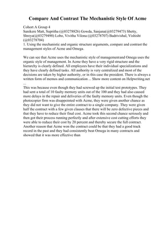 Compare And Contrast The Mechanistic Style Of Acme
Cohort A Group 4
Sanikere Matt, Supritha (@03278826) Gowda, Sanjana(@03279473) Shetty,
Shreya(@03279490) Lobo, Vivitha Vilona (@03278707) Badrivishal, Vishisht
(@03278704)
1. Using the mechanistic and organic structure arguments, compare and contrast the
management styles of Acme and Omega.
We can see that Acme uses the mechanistic style of managementand Omega uses the
organic style of management. In Acme they have a very rigid structure and the
hierarchy is clearly defined. All employees have their individual specializations and
they have clearly defined tasks. All authority is very centralized and most of the
decisions are taken by higher authority, or in this case the president. There is always a
written form of memos and communication ... Show more content on Helpwriting.net
...
This was because even though they had screwed up the initial test prototypes. They
had sent a total of 10 faulty memory units out of the 100 and they had also caused
more delays in the repair and deliveries of the faulty memory units. Even though the
photocopier firm was disappointed with Acme, they were given another chance as
they did not want to give the entire contract to a single company. They were given
half the contract with a few given clauses that there will be zero defective pieces and
that they have to reduce their final cost. Acme took this second chance seriously and
then got their process running perfectly and after extensive cost cutting efforts they
were able to reduce their cost by 20 percent and thereby secure the full contract.
Another reason that Acme won the contract could be that they had a good track
record in the past and they had consistently beat Omega in many contracts and
showed that it was more effective than
 