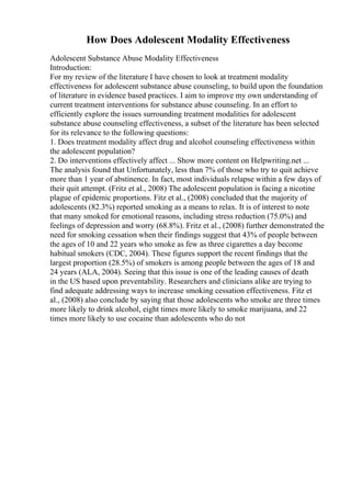 How Does Adolescent Modality Effectiveness
Adolescent Substance Abuse Modality Effectiveness
Introduction:
For my review of the literature I have chosen to look at treatment modality
effectiveness for adolescent substance abuse counseling, to build upon the foundation
of literature in evidence based practices. I aim to improve my own understanding of
current treatment interventions for substance abuse counseling. In an effort to
efficiently explore the issues surrounding treatment modalities for adolescent
substance abuse counseling effectiveness, a subset of the literature has been selected
for its relevance to the following questions:
1. Does treatment modality affect drug and alcohol counseling effectiveness within
the adolescent population?
2. Do interventions effectively affect ... Show more content on Helpwriting.net ...
The analysis found that Unfortunately, less than 7% of those who try to quit achieve
more than 1 year of abstinence. In fact, most individuals relapse within a few days of
their quit attempt. (Fritz et al., 2008) The adolescent population is facing a nicotine
plague of epidemic proportions. Fitz et al., (2008) concluded that the majority of
adolescents (82.3%) reported smoking as a means to relax. It is of interest to note
that many smoked for emotional reasons, including stress reduction (75.0%) and
feelings of depression and worry (68.8%). Fritz et al., (2008) further demonstrated the
need for smoking cessation when their findings suggest that 43% of people between
the ages of 10 and 22 years who smoke as few as three cigarettes a day become
habitual smokers (CDC, 2004). These figures support the recent findings that the
largest proportion (28.5%) of smokers is among people between the ages of 18 and
24 years (ALA, 2004). Seeing that this issue is one of the leading causes of death
in the US based upon preventability. Researchers and clinicians alike are trying to
find adequate addressing ways to increase smoking cessation effectiveness. Fitz et
al., (2008) also conclude by saying that those adolescents who smoke are three times
more likely to drink alcohol, eight times more likely to smoke marijuana, and 22
times more likely to use cocaine than adolescents who do not
 