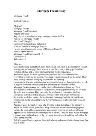 Mortgage Fraud Essay
Mortgage Fraud
Table of Contents
Abstract3
Mortgage Fraud4
Mortgage Fraud Statistics4
Reports of Fraud5
Key players in a real estate amp; mortgage transaction5 6
Factors for Mortgage Fraud7
The Fraud Triangle7
Common Mortgage Fraud Schemes8
Who are victims of mortgage fraud?9
How to avoid becoming a victim of Mortgage Fraud10
How to report fraud11
Mortgage Fraud Indictment11 12
Conclusion13
References14
Abstract
Since the housing market bust, there has been an explosion in the number of federal
investigation of mortgage fraud scheme across the country. Mortgage Fraud is a
violation of state and ... Show more content on Helpwriting.net ...
Real estate agents draft the agreement of purchase and sale and make sure
everything is up to par for closing. They receive commissions from the seller. Their
fraud usually concerns falsifying the value of the property.
Lender is the financial institution that approves the borrower loan application in order
to acquire the home. In most cases the lenders are the financial victims.
Mortgage Brokers may or may not be involved in obtaining financing. Their
involvement is at the discretion of the borrower. Mortgage broker may act for both
the seller and borrower. They can assist the applicant in completing the loan
application submitted to the lender as well as collect and review the various
documents needed to support the applications. Mortgage brokers are paid fee or
commission by the lender; therefore they are influenced to close as many loans as
possible.
Appraiser asses the market value of a property so that the value of the property is
within the lender s loan guidelines. They researched information on the property
such as the legal address, description, assessment, property tax and age of home.
Appraisals are estimates and are subjective in nature. They are hired by the mortgage
company and paid at closing. If they are party to mortgage fraud they will inflate the
value of the property.
Title Company Protects against future title claims and ensure that the home has a free
title in order
 