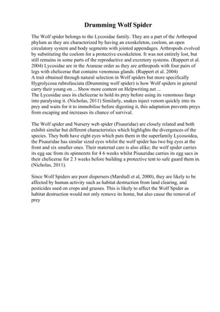 Drumming Wolf Spider
The Wolf spider belongs to the Lycosidae family. They are a part of the Arthropod
phylum as they are characterized by having an exoskeleton, coelom, an open
circulatory system and body segments with jointed appendages. Arthropods evolved
by substituting the coelom for a protective exoskeleton. It was not entirely lost, but
still remains in some parts of the reproductive and excretory systems. (Ruppert et al.
2004) Lycosidae are in the Araneae order as they are arthropods with four pairs of
legs with chelicerae that contains venomous glands. (Ruppert et al. 2004)
A trait obtained through natural selection in Wolf spiders but more specifically
Hygrolycosa rubrofasciata (Drumming wolf spider) is how Wolf spiders in general
carry their young on ... Show more content on Helpwriting.net ...
The Lycosidae uses its chelicerae to hold its prey before using its venomous fangs
into paralysing it. (Nicholas, 2011) Similarly, snakes inject venom quickly into its
prey and waits for it to immobilise before digesting it, this adaptation prevents preys
from escaping and increases its chance of survival.
The Wolf spider and Nursery web spider (Pisauridae) are closely related and both
exhibit similar but different characteristics which highlights the divergences of the
species. They both have eight eyes which puts them in the superfamily Lycosoidea,
the Pisauridae has similar sized eyes whilst the wolf spider has two big eyes at the
front and six smaller ones. Their maternal care is also alike; the wolf spider carries
its egg sac from its spinnerets for 4 6 weeks whilst Pisauridae carries its egg sacs in
their chelicerae for 2 3 weeks before building a protective tent to safe guard them in.
(Nicholas, 2011).
Since Wolf Spiders are poor dispersers (Marshall et al, 2000), they are likely to be
affected by human activity such as habitat destruction from land clearing, and
pesticides used on crops and grasses. This is likely to affect the Wolf Spider as
habitat destruction would not only remove its home, but also cause the removal of
prey
 