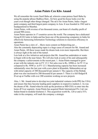 Asian Paints Ceo Kbs Anand
We all remember the iconic Sunil Babu ad, wherein a man praises Sunil Babu by
using the popular phrase Badhiya Hain , for how good his house looks over the
years even though other things changed. The ad is for Asian Paints, India s largest
paint company and third largest paint company in Asia. It was founded in 1942 and is
headquartered in Mumbai.
Asian Paints, with revenue of ten thousand crores, can boast of a healthy profit of
around 900 crores.
Asian Paints operates in 17 countries across the world. The company has a dedicated
Group R D Centre in India and has been one of the pioneering companies in India for
effectively harnessing Information Technology solutions to maximize efficiency in
operations.
Asian Paints has a slew of ... Show more content on Helpwriting.net ...
Also the constantly deprecating rupee is a huge cause of concern for Mr. Anand and
Asian Paints. All these issues made his dream look even more impossible. But there
is always light at the end of the tunnel.
Lets look at a few initiatives and projects that Mr. Anand has undertaken or wants
to begin with in the near future. We will also look at some of his and subsequently
the company s achievements in the recent past. 1. Asian Paints managed to grow
at par with the industry rate in FY 13 2. Net sales rose to Rs. 10906 cr. In FY 13 as
compared to Rs. 9598 cr. in FY 12 3. Manufacturing capacity has been increased
substantially since the last year with a new plant in Khandala, Maharashtra set up
with initial capacity of 300 thousand kl per annum 4. The capacity of the Rohtak
plant was also increased to 200 thousand kl per annum 5. There is a full fledged R
D set up at Turbhe with over 200 scientists working on new projects
Also, 1. Mr. Anand aims to develop two joint industrial ventures (with PPG Inc USA)
and ensure that they become leading paint suppliers in respective markets 2. As was
the dream of Mr. Anand when he took up the position as MD CEO, to enter into the
home dГ©cor segment, Asian Paints has acquired Sleek International Pvt. Ltd. (an
Indian brand in modular kitchens) 3. This acquisition worth Rs. 120 cr and a 51%
stake in the company, will mark the company s strategic
 