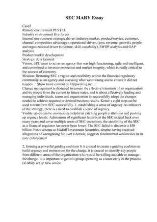 SEC MARY Essay
Case2
Remote environment PESTEL
Industry environment five forces
Internal environment strategic driver (industry/market, product/service, customer,
channel, competitive advantage), operational driver, (cost, revenue, growth), people
and organizational driver (structure, skill, capability), SWOP analysis and GAP
analysis
Product/market development
Strategic development
Vision: SEC aims to act as an agency that was high functioning, agile and intelligent,
and committed to investor protection and market integrity, which is really critical to
the success of economy.
Mission: Restoring SEC s vigour and credibility within the financial regulatory
community as an agency and assessing what went wrong and to ensure it did not
happen ... Show more content on Helpwriting.net ...
Change management is designed to ensure the effective transition of an organization
and its people from the current to future states, and is about effectively leading and
managing individuals, teams and organization to successfully adopt the changes
needed to achieve required or desired business results. Kotter s eight step can be
used to transform SEC successfully. 1, establishing a sense of urgency As initiators
of the strategy, there is a need to establish a sense of urgency.
Visible crises can be enormously helpful in catching people s attention and pushing
up urgency levels. Admissions of significant failures at the SEC extend back over
many years and cover multiple areas of SEC operations, the credibility of the SEC
as a financial regulator has never been lower. The SEC failed to discover a $50
billion Ponzi scheme at Madoff Investment Securities, despite having received
allegations of wrongdoing for over a decade, suggests fundamental weaknesses in its
core enforcement
2, forming a powerful guiding coalition It is critical to create a guiding coalition to
build urgency and momentum for the change, it is crucial to identify key people
from different areas of the organization who would be willing and able to manage
the change. It is important to get this group operating as a team early in the process.
(a) Mary set up new senior
 
