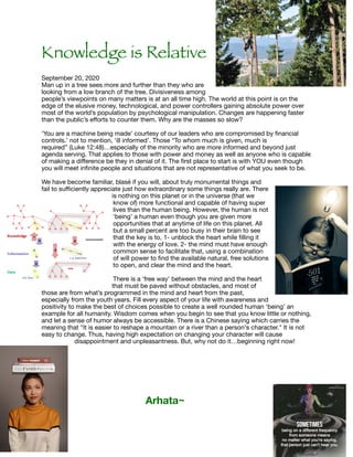 Knowledge is Relative
September 20, 2020

Man up in a tree sees more and further than they who are
looking from a low branch of the tree. Divisiveness among
people’s viewpoints on many matters is at an all time high. The world at this point is on the
edge of the elusive money, technological, and power controllers gaining absolute power over
most of the world’s population by psychological manipulation. Changes are happening faster
than the public’s eﬀorts to counter them. Why are the masses so slow?

‘You are a machine being made’ courtesy of our leaders who are compromised by ﬁnancial
controls.’ not to mention, ‘ill informed’. Those “To whom much is given, much is
required” (Luke 12:48)…especially of the minority who are more informed and beyond just
agenda serving. That applies to those with power and money as well as anyone who is capable
of making a diﬀerence be they in denial of it. The ﬁrst place to start is with YOU even though
you will meet inﬁnite people and situations that are not representative of what you seek to be.



We have become familiar, blasé if you will, about truly monumental things and
fail to suﬃciently appreciate just how extraordinary some things really are. There
is nothing on this planet or in the universe (that we
know of) more functional and capable of having super
lives than the human being. However, the human is not
‘being’ a human even though you are given more
opportunities that at anytime of life on this planet. All
but a small percent are too busy in their brain to see
that the key is to, 1- unblock the heart while ﬁlling it
with the energy of love. 2- the mind must have enough
common sense to facilitate that, using a combination
of will power to ﬁnd the available natural, free solutions
to open, and clear the mind and the heart.

There is a ‘free way’ between the mind and the heart
that must be paved without obstacles, and most of
those are from what’s programmed in the mind and heart from the past,
especially from the youth years. Fill every aspect of your life with awareness and
positivity to make the best of choices possible to create a well rounded human ‘being’ an
example for all humanity. Wisdom comes when you begin to see that you know little or nothing,
and let a sense of humor always be accessible. There is a Chinese saying which carries the
meaning that "It is easier to reshape a mountain or a river than a person's character." It is not
easy to change. Thus, having high expectation on changing your character will cause
disappointment and unpleasantness. But, why not do it…beginning right now! 



Arhata~
 