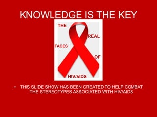 KNOWLEDGE IS THE KEY THIS SLIDE SHOW HAS BEEN CREATED TO HELP COMBAT THE STEREOTYPES ASSOCIATED WITH HIV/AIDS THE  REAL   FACES  OF     HIV/AIDS 