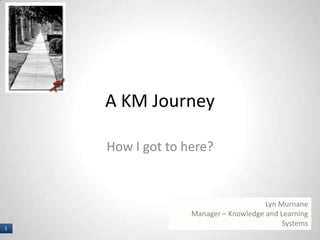 1 I
A KM Journey
How I got to here?
Lyn Murnane
Manager – Knowledge and Learning
Systems
1
 