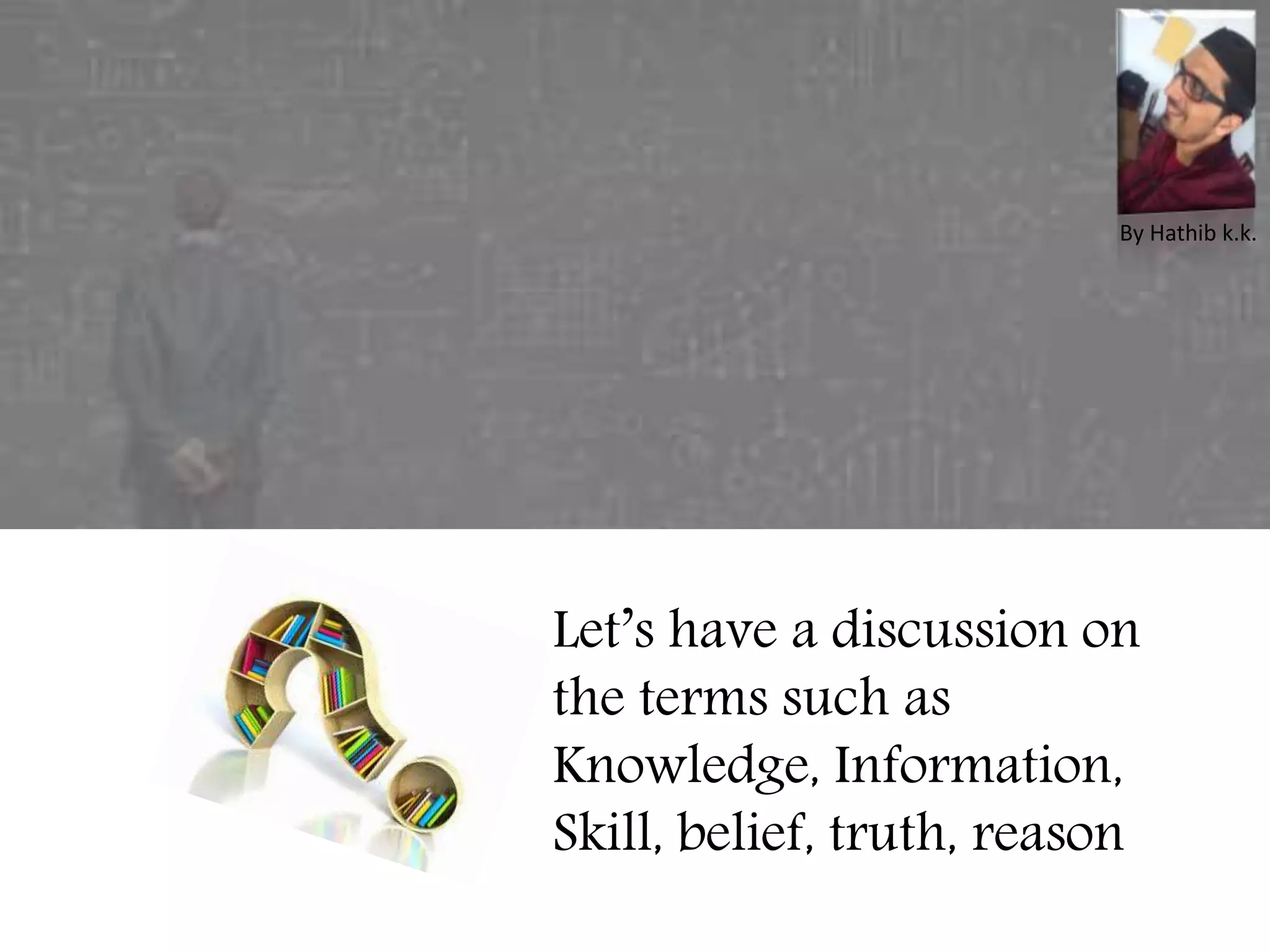 Let’s have a discussion on
the terms such as
Knowledge, Information,
Skill, belief, truth, reason
By Hathib k.k.
 