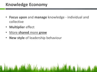Knowledge Economy
• Focus upon and manage knowledge - individual and
collective
• Multiplier effect
• More shared more grow
• New style of leadership behaviour
 