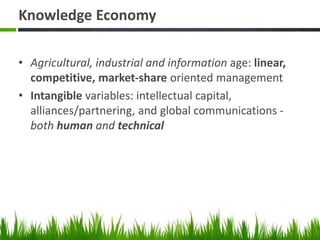 Knowledge Economy
• Agricultural, industrial and information age: linear,
competitive, market-share oriented management
• Intangible variables: intellectual capital,
alliances/partnering, and global communications -
both human and technical
 