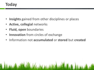 Today
• Insights gained from other disciplines or places
• Active, collegial networks
• Fluid, open boundaries
• Innovation from circles of exchange
• Information not accumulated or stored but created
 