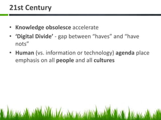 21st Century
• Knowledge obsolesce accelerate
• ‘Digital Divide’ - gap between “haves” and “have
nots”
• Human (vs. information or technology) agenda place
emphasis on all people and all cultures
 