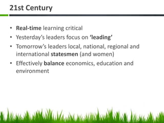 21st Century
• Real-time learning critical
• Yesterday’s leaders focus on ‘leading’
• Tomorrow’s leaders local, national, regional and
international statesmen (and women)
• Effectively balance economics, education and
environment
 