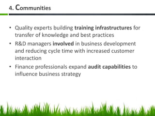 4. Communities
• Quality experts building training infrastructures for
transfer of knowledge and best practices
• R&D managers involved in business development
and reducing cycle time with increased customer
interaction
• Finance professionals expand audit capabilities to
influence business strategy
 
