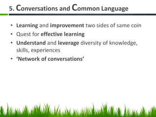 5. Conversations and Common Language
• Learning and improvement two sides of same coin
• Quest for effective learning
• Understand and leverage diversity of knowledge,
skills, experiences
• ‘Network of conversations’
 