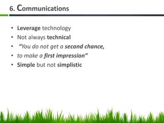 6. Communications
• Leverage technology
• Not always technical
• “You do not get a second chance,
• to make a first impression”
• Simple but not simplistic
 