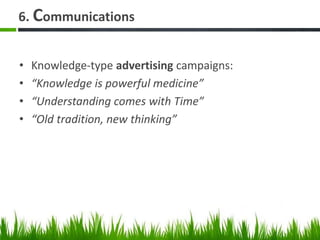 6. Communications
• Knowledge-type advertising campaigns:
• “Knowledge is powerful medicine”
• “Understanding comes with Time”
• “Old tradition, new thinking”
 