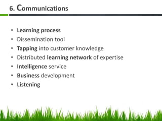 6. Communications
• Learning process
• Dissemination tool
• Tapping into customer knowledge
• Distributed learning network of expertise
• Intelligence service
• Business development
• Listening
 
