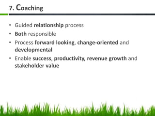 7. Coaching
• Guided relationship process
• Both responsible
• Process forward looking, change-oriented and
developmental
• Enable success, productivity, revenue growth and
stakeholder value
 