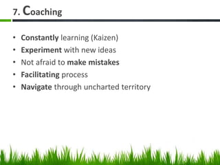 7. Coaching
• Constantly learning (Kaizen)
• Experiment with new ideas
• Not afraid to make mistakes
• Facilitating process
• Navigate through uncharted territory
 