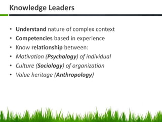 Knowledge Leaders
• Understand nature of complex context
• Competencies based in experience
• Know relationship between:
• Motivation (Psychology) of individual
• Culture (Sociology) of organization
• Value heritage (Anthropology)
 