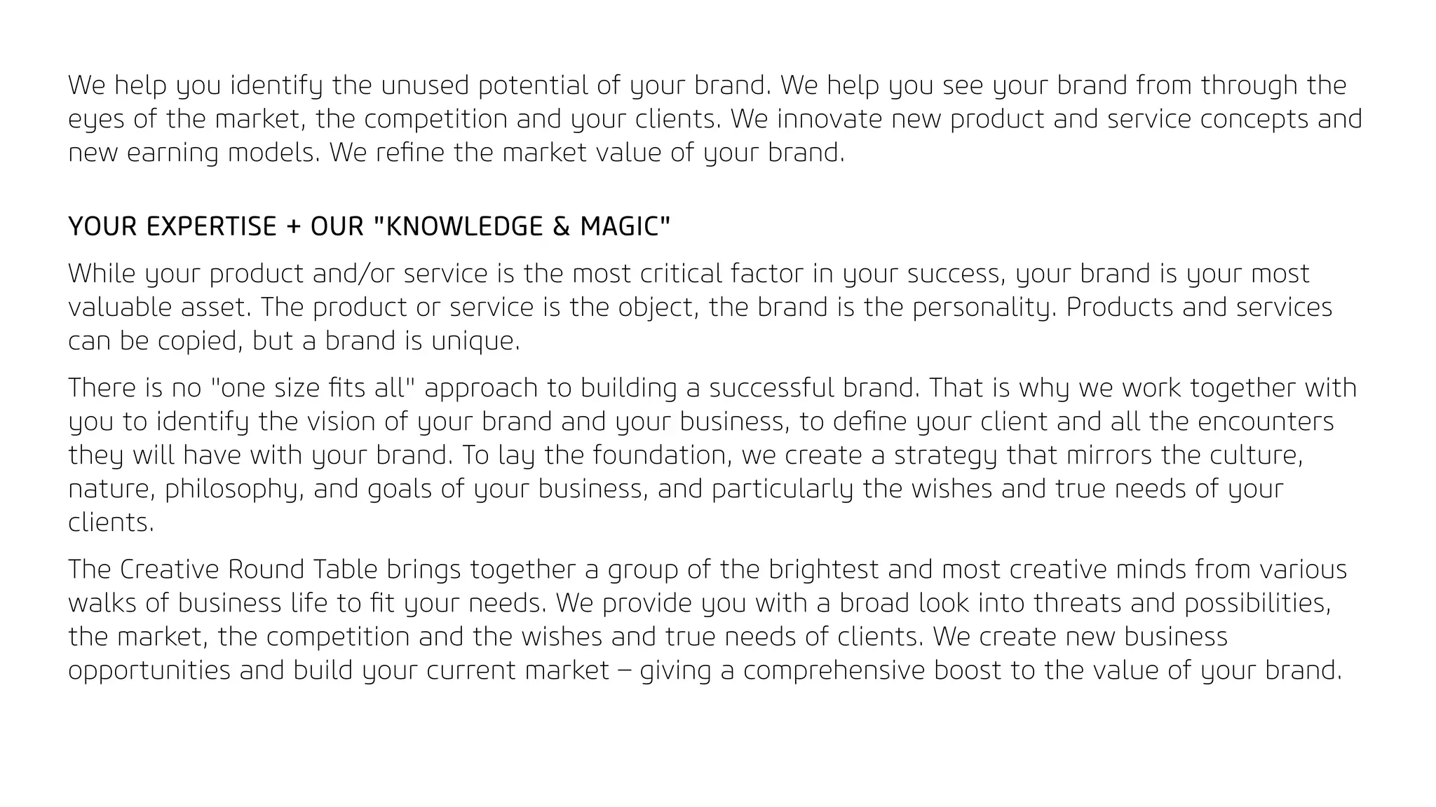 We help you identify the unused potential of your brand. We help you see your brand from through the
eyes of the market, the competition and your clients. We innovate new product and service concepts and
new earning models. We reﬁne the market value of your brand.
YOUR EXPERTISE + OUR "KNOWLEDGE & MAGIC"
While your product and/or service is the most critical factor in your success, your brand is your most
valuable asset. The product or service is the object, the brand is the personality. Products and services
can be copied, but a brand is unique.
There is no "one size ﬁts all" approach to building a successful brand. That is why we work together with
you to identify the vision of your brand and your business, to deﬁne your client and all the encounters
they will have with your brand. To lay the foundation, we create a strategy that mirrors the culture,
nature, philosophy, and goals of your business, and particularly the wishes and true needs of your
clients.
The Creative Round Table brings together a group of the brightest and most creative minds from various
walks of business life to ﬁt your needs. We provide you with a broad look into threats and possibilities,
the market, the competition and the wishes and true needs of clients. We create new business
opportunities and build your current market – giving a comprehensive boost to the value of your brand.
 