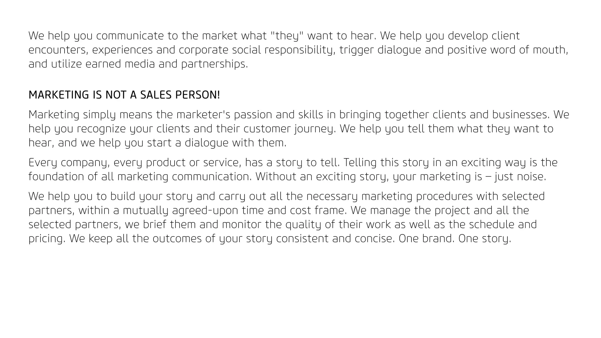 We help you communicate to the market what "they" want to hear. We help you develop client
encounters, experiences and corporate social responsibility, trigger dialogue and positive word of mouth,
and utilize earned media and partnerships.
MARKETING IS NOT A SALES PERSON!
Marketing simply means the marketer's passion and skills in bringing together clients and businesses. We
help you recognize your clients and their customer journey. We help you tell them what they want to
hear, and we help you start a dialogue with them.
Every company, every product or service, has a story to tell. Telling this story in an exciting way is the
foundation of all marketing communication. Without an exciting story, your marketing is – just noise.
We help you to build your story and carry out all the necessary marketing procedures with selected
partners, within a mutually agreed-upon time and cost frame. We manage the project and all the
selected partners, we brief them and monitor the quality of their work as well as the schedule and
pricing. We keep all the outcomes of your story consistent and concise. One brand. One story.
 