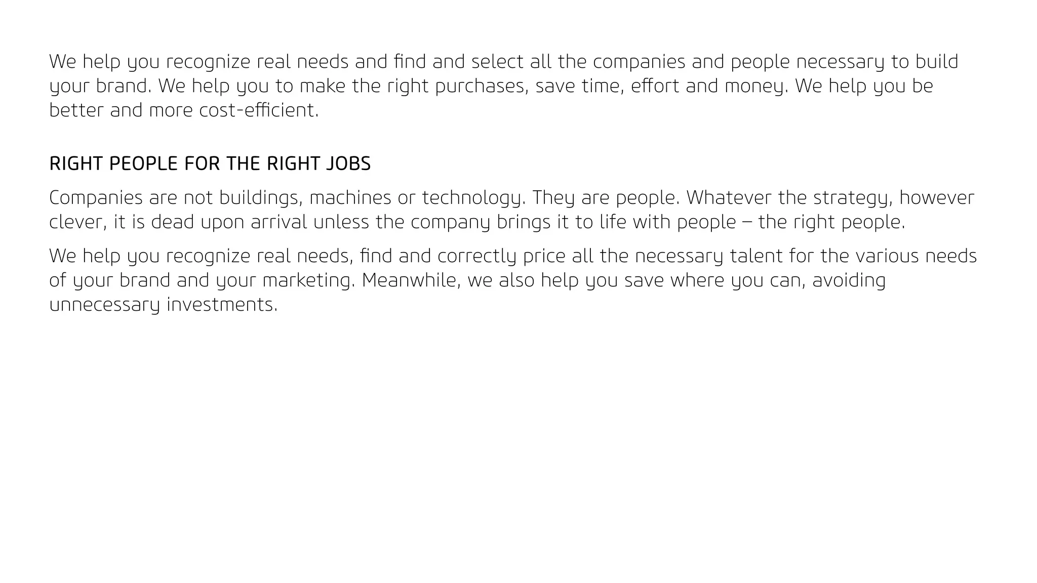 We help you recognize real needs and ﬁnd and select all the companies and people necessary to build
your brand. We help you to make the right purchases, save time, eﬀort and money. We help you be
better and more cost-eﬃcient.
RIGHT PEOPLE FOR THE RIGHT JOBS
Companies are not buildings, machines or technology. They are people. Whatever the strategy, however
clever, it is dead upon arrival unless the company brings it to life with people – the right people.
We help you recognize real needs, ﬁnd and correctly price all the necessary talent for the various needs
of your brand and your marketing. Meanwhile, we also help you save where you can, avoiding
unnecessary investments.
 