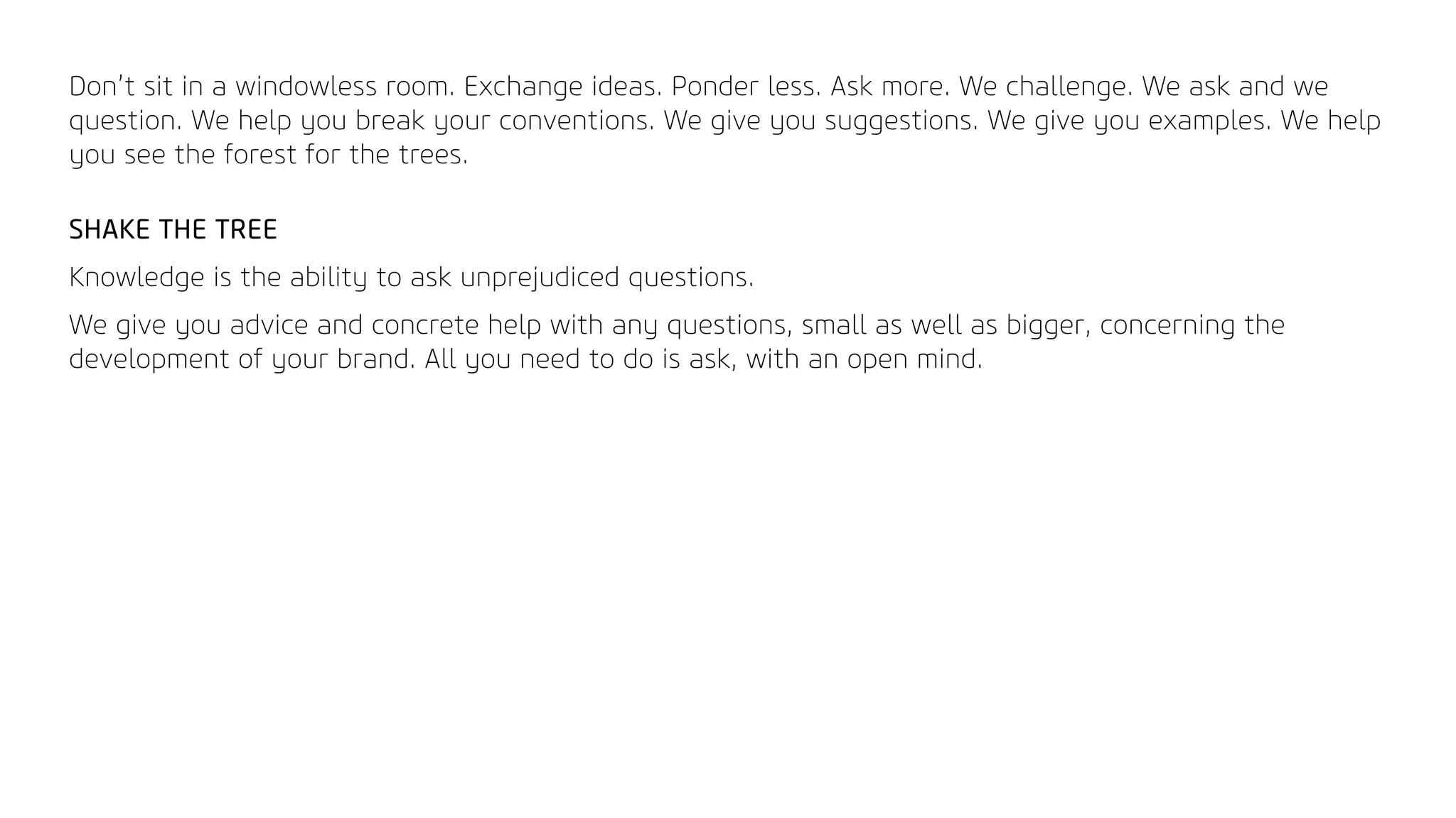 Don’t sit in a windowless room. Exchange ideas. Ponder less. Ask more. We challenge. We ask and we
question. We help you break your conventions. We give you suggestions. We give you examples. We help
you see the forest for the trees.
SHAKE THE TREE
Knowledge is the ability to ask unprejudiced questions.
We give you advice and concrete help with any questions, small as well as bigger, concerning the
development of your brand. All you need to do is ask, with an open mind.
 