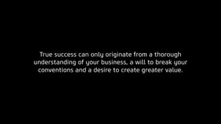 True success can only originate from a thorough
understanding of your business, a will to break your
conventions and a desire to create greater value.
 