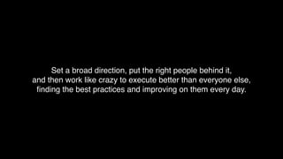 Set a broad direction, put the right people behind it,
and then work like crazy to execute better than everyone else,
ﬁnding the best practices and improving on them every day.
 