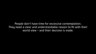 People don't have time for excessive contemplation.
They need a clear and understandable reason to ﬁt with their
world view – and their decision is made.
 