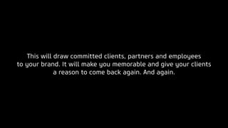 This will draw committed clients, partners and employees
to your brand. It will make you memorable and give your clients
a reason to come back again. And again.
 