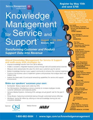 Register by May 15th
                                                                                    and save $700
                                                                                          Discuss Best Practices in


Knowledge                                                                                  Leveraging Institutional
                                                                                            Knowledge to Enhance
                                                                                             Product Support and
                                                                                              Customer Support with the


Management
                                                                                               Expert Speaker Faculty:
                                                                                                   Ivin Smith
                                                                                                    Vice President, Customer
                                                                                                     Service and Worldwide Tech
                                                                                                      Support


for Service and
                                                                                                       PITNEY BOWES

                                                                                                      Lynn Holmgren
                                                                                                       Vice President Customer
                                                                                                       Care



Support
                                                TM                                                      WHIRLPOOL
                                                      August 17-19, 2009
                                                                                                        Tim Saur
                                                      Boston, MA                                        SVP of Finance,
                                                                                                         Operations and Service
                                                                                                         DURST IMAGING

Transforming Customer and Product                                                                         Craig Bernero
                                                                                                          Global Senior Director -
Support Data Into Revenue                                                                                 Technical Support
                                                                                                           Infrastructure
                                                                                                           Software and
                                                                                                            Environments
                                                                                                            EMC
Attend Knowledge Management for Service & Support
and walk-away with strategies to:                                                                           Keith Sheardown
                                                                                                            General Manager
•   Improve knowledge transfer from first call to delivery                                                  Technology Solutions
•   Enable a consistent, integrated resolution process through web and assisted service channels            BOMBARDIER
                                                                                                            TRANSPORTATION
•   Measure what substantiates the value for which your customers pay for service
•   Bolster knowledge sharing in your support community to enhance the customer experience                  Brad Smith
                                                                                                            Senior Director Global
•   Construct the business case to implement systems and processes that analyze direct and
                                                                                                            Support Experience
    indirect costs                                                                                          Group
•   Explore the latest web 2.0 and social networking capabilities for service and support                   SYMANTEC
    environments
                                                                                                           Robert Bell
                                                                                                           Director of Customer
Make our speakers’ successes your own:                                                                     Care Centers
                                                                                                           MCKESSON
•   Bombardier: Reduce repeat work orders by 35%
•   Sun Microsystems: Developing a service university to increase employee morale,                         Mike LeSavage
    customer satisfaction and corporate profits                                                           Director Integrated
                                                                                                          Field Service
•   Ventana Medical Systems: Achieving 25% average annual growth rate for the past 5                     BALTIMORE GAS &
    years                                                                                                ELECTRIC
•   Pitney Bowes: Capturing incremental revenue through customized service offerings
                                                                                                        Jim Fetterman
•   Whirlpool: Saving $4 million by utilizing an internal knowledge sharing site and                    Vice President Service
    innovation database                                                                                FEI

                                                                                                       Reg Stump
                                                                                                      Senior Director, Customer
Sponsor:                         Media Partner:                                                      Support Operations, North
                                                                                                    America
                                                                                                   VENTANA MEDICAL SYSTEMS




                1-800-882-8684                 | www.iqpc.com/us/knowledgemanagement
 