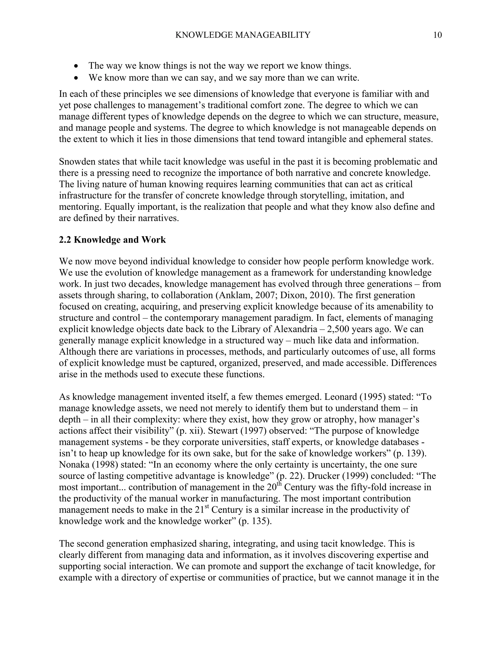 KNOWLEDGE MANAGEABILITY




10

The way we know things is not the way we report we know things.
We know more than we can say, and we say more than we can write.

In each of these principles we see dimensions of knowledge that everyone is familiar with and
yet pose challenges to management’s traditional comfort zone. The degree to which we can
manage different types of knowledge depends on the degree to which we can structure, measure,
and manage people and systems. The degree to which knowledge is not manageable depends on
the extent to which it lies in those dimensions that tend toward intangible and ephemeral states.
Snowden states that while tacit knowledge was useful in the past it is becoming problematic and
there is a pressing need to recognize the importance of both narrative and concrete knowledge.
The living nature of human knowing requires learning communities that can act as critical
infrastructure for the transfer of concrete knowledge through storytelling, imitation, and
mentoring. Equally important, is the realization that people and what they know also define and
are defined by their narratives.
2.2 Knowledge and Work
We now move beyond individual knowledge to consider how people perform knowledge work.
We use the evolution of knowledge management as a framework for understanding knowledge
work. In just two decades, knowledge management has evolved through three generations – from
assets through sharing, to collaboration (Anklam, 2007; Dixon, 2010). The first generation
focused on creating, acquiring, and preserving explicit knowledge because of its amenability to
structure and control – the contemporary management paradigm. In fact, elements of managing
explicit knowledge objects date back to the Library of Alexandria – 2,500 years ago. We can
generally manage explicit knowledge in a structured way – much like data and information.
Although there are variations in processes, methods, and particularly outcomes of use, all forms
of explicit knowledge must be captured, organized, preserved, and made accessible. Differences
arise in the methods used to execute these functions.
As knowledge management invented itself, a few themes emerged. Leonard (1995) stated: “To
manage knowledge assets, we need not merely to identify them but to understand them – in
depth – in all their complexity: where they exist, how they grow or atrophy, how manager’s
actions affect their visibility” (p. xii). Stewart (1997) observed: “The purpose of knowledge
management systems - be they corporate universities, staff experts, or knowledge databases isn’t to heap up knowledge for its own sake, but for the sake of knowledge workers” (p. 139).
Nonaka (1998) stated: “In an economy where the only certainty is uncertainty, the one sure
source of lasting competitive advantage is knowledge” (p. 22). Drucker (1999) concluded: “The
most important... contribution of management in the 20th Century was the fifty-fold increase in
the productivity of the manual worker in manufacturing. The most important contribution
management needs to make in the 21st Century is a similar increase in the productivity of
knowledge work and the knowledge worker” (p. 135).
The second generation emphasized sharing, integrating, and using tacit knowledge. This is
clearly different from managing data and information, as it involves discovering expertise and
supporting social interaction. We can promote and support the exchange of tacit knowledge, for
example with a directory of expertise or communities of practice, but we cannot manage it in the

 