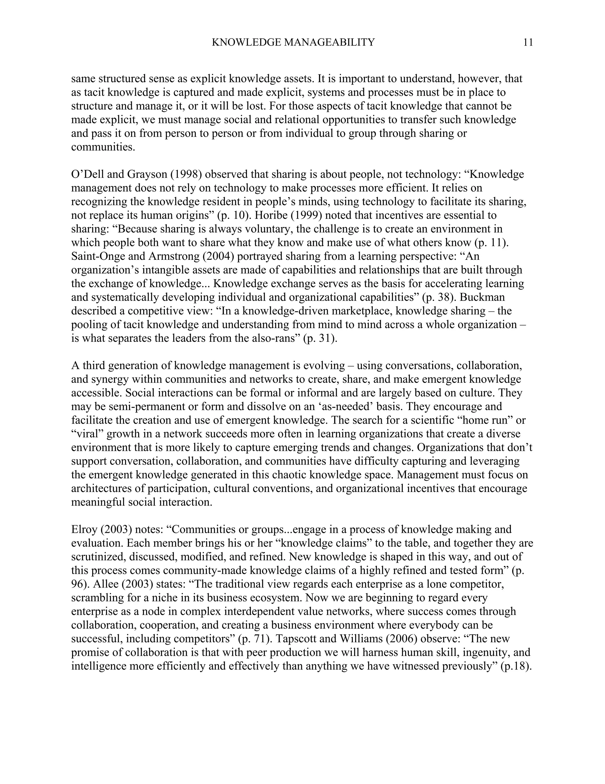 KNOWLEDGE MANAGEABILITY

11

same structured sense as explicit knowledge assets. It is important to understand, however, that
as tacit knowledge is captured and made explicit, systems and processes must be in place to
structure and manage it, or it will be lost. For those aspects of tacit knowledge that cannot be
made explicit, we must manage social and relational opportunities to transfer such knowledge
and pass it on from person to person or from individual to group through sharing or
communities.
O’Dell and Grayson (1998) observed that sharing is about people, not technology: “Knowledge
management does not rely on technology to make processes more efficient. It relies on
recognizing the knowledge resident in people’s minds, using technology to facilitate its sharing,
not replace its human origins” (p. 10). Horibe (1999) noted that incentives are essential to
sharing: “Because sharing is always voluntary, the challenge is to create an environment in
which people both want to share what they know and make use of what others know (p. 11).
Saint-Onge and Armstrong (2004) portrayed sharing from a learning perspective: “An
organization’s intangible assets are made of capabilities and relationships that are built through
the exchange of knowledge... Knowledge exchange serves as the basis for accelerating learning
and systematically developing individual and organizational capabilities” (p. 38). Buckman
described a competitive view: “In a knowledge-driven marketplace, knowledge sharing – the
pooling of tacit knowledge and understanding from mind to mind across a whole organization –
is what separates the leaders from the also-rans” (p. 31).
A third generation of knowledge management is evolving – using conversations, collaboration,
and synergy within communities and networks to create, share, and make emergent knowledge
accessible. Social interactions can be formal or informal and are largely based on culture. They
may be semi-permanent or form and dissolve on an ‘as-needed’ basis. They encourage and
facilitate the creation and use of emergent knowledge. The search for a scientific “home run” or
“viral” growth in a network succeeds more often in learning organizations that create a diverse
environment that is more likely to capture emerging trends and changes. Organizations that don’t
support conversation, collaboration, and communities have difficulty capturing and leveraging
the emergent knowledge generated in this chaotic knowledge space. Management must focus on
architectures of participation, cultural conventions, and organizational incentives that encourage
meaningful social interaction.
Elroy (2003) notes: “Communities or groups...engage in a process of knowledge making and
evaluation. Each member brings his or her “knowledge claims” to the table, and together they are
scrutinized, discussed, modified, and refined. New knowledge is shaped in this way, and out of
this process comes community-made knowledge claims of a highly refined and tested form” (p.
96). Allee (2003) states: “The traditional view regards each enterprise as a lone competitor,
scrambling for a niche in its business ecosystem. Now we are beginning to regard every
enterprise as a node in complex interdependent value networks, where success comes through
collaboration, cooperation, and creating a business environment where everybody can be
successful, including competitors” (p. 71). Tapscott and Williams (2006) observe: “The new
promise of collaboration is that with peer production we will harness human skill, ingenuity, and
intelligence more efficiently and effectively than anything we have witnessed previously” (p.18).

 